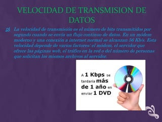 VELOCIDAD DE TRANSMISION DE
               DATOS
 La velocidad de transmisión es el número de bits transmitidos por
   segundo cuando se envía un flujo continuo de datos. En un módem
   moderno y una conexión a internet normal se alcanzan 56 Kb/s. Esta
   velocidad depende de varios factores: el módem, el servidor que
   ofrece las páginas web, el tráfico en la red o del número de personas
   que solicitan los mismos archivos al servidor.
 