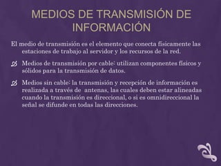 MEDIOS DE TRANSMISIÓN DE
             INFORMACIÓN
El medio de transmisión es el elemento que conecta físicamente las
    estaciones de trabajo al servidor y los recursos de la red.
 Medios de transmisión por cable: utilizan componentes físicos y
  sólidos para la transmisión de datos.
 Medios sin cable: la transmisión y recepción de información es
  realizada a través de antenas, las cuales deben estar alineadas
  cuando la transmisión es direccional, o si es omnidireccional la
  señal se difunde en todas las direcciones.
 