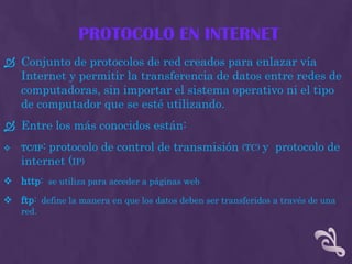 PROTOCOLO EN INTERNET
 Conjunto de protocolos de red creados para enlazar vía
  Internet y permitir la transferencia de datos entre redes de
  computadoras, sin importar el sistema operativo ni el tipo
  de computador que se esté utilizando.
 Entre los más conocidos están:
   TC/IP:
         protocolo de control de transmisión (TC) y protocolo de
    internet (IP)
 http: se utiliza para acceder a páginas web
 ftp: define la manera en que los datos deben ser transferidos a través de una
    red.
 