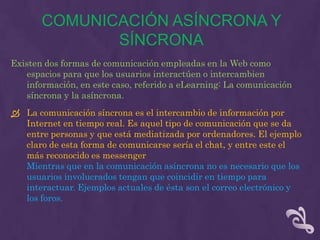 COMUNICACIÓN ASÍNCRONA Y
              SÍNCRONA
Existen dos formas de comunicación empleadas en la Web como
   espacios para que los usuarios interactúen o intercambien
   información, en este caso, referido a eLearning: La comunicación
   síncrona y la asíncrona.
 La comunicación síncrona es el intercambio de información por
  Internet en tiempo real. Es aquel tipo de comunicación que se da
  entre personas y que está mediatizada por ordenadores. El ejemplo
  claro de esta forma de comunicarse sería el chat, y entre este el
  más reconocido es messenger
  Mientras que en la comunicación asíncrona no es necesario que los
  usuarios involucrados tengan que coincidir en tiempo para
  interactuar. Ejemplos actuales de ésta son el correo electrónico y
  los foros.
 