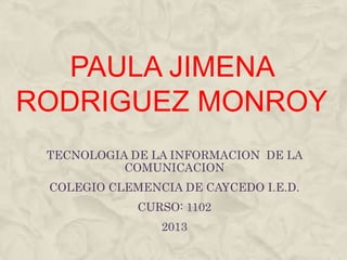 PAULA JIMENA
RODRIGUEZ MONROY
 TECNOLOGIA DE LA INFORMACION DE LA
           COMUNICACION
 COLEGIO CLEMENCIA DE CAYCEDO I.E.D.
             CURSO: 1102
                2013
 