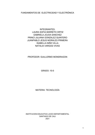 1
FUNDAMENTOS DE ELECTRICIDAD Y ELECTRÓNICA
INTEGRANTES:
LAURA SOFIA BARRETO ORTIZ
GABRIELA JOJOA SANCHEZ
PRINCI JULIANA GONZALEZ QUINTERO
JUANPABLO JESUS MORALES PRIMERA
ISABELLA NIÑO VILLA
NATALIA VARGAS VIVAS
PROFESOR: GUILLERMO MONDRAGON
GRADO: 10-5
MATERIA: TECNOLOGÍA
INSTITUCION EDUCATIVA LICEO DEPARTAMENTAL
SANTIAGO DE CALI
2021
 