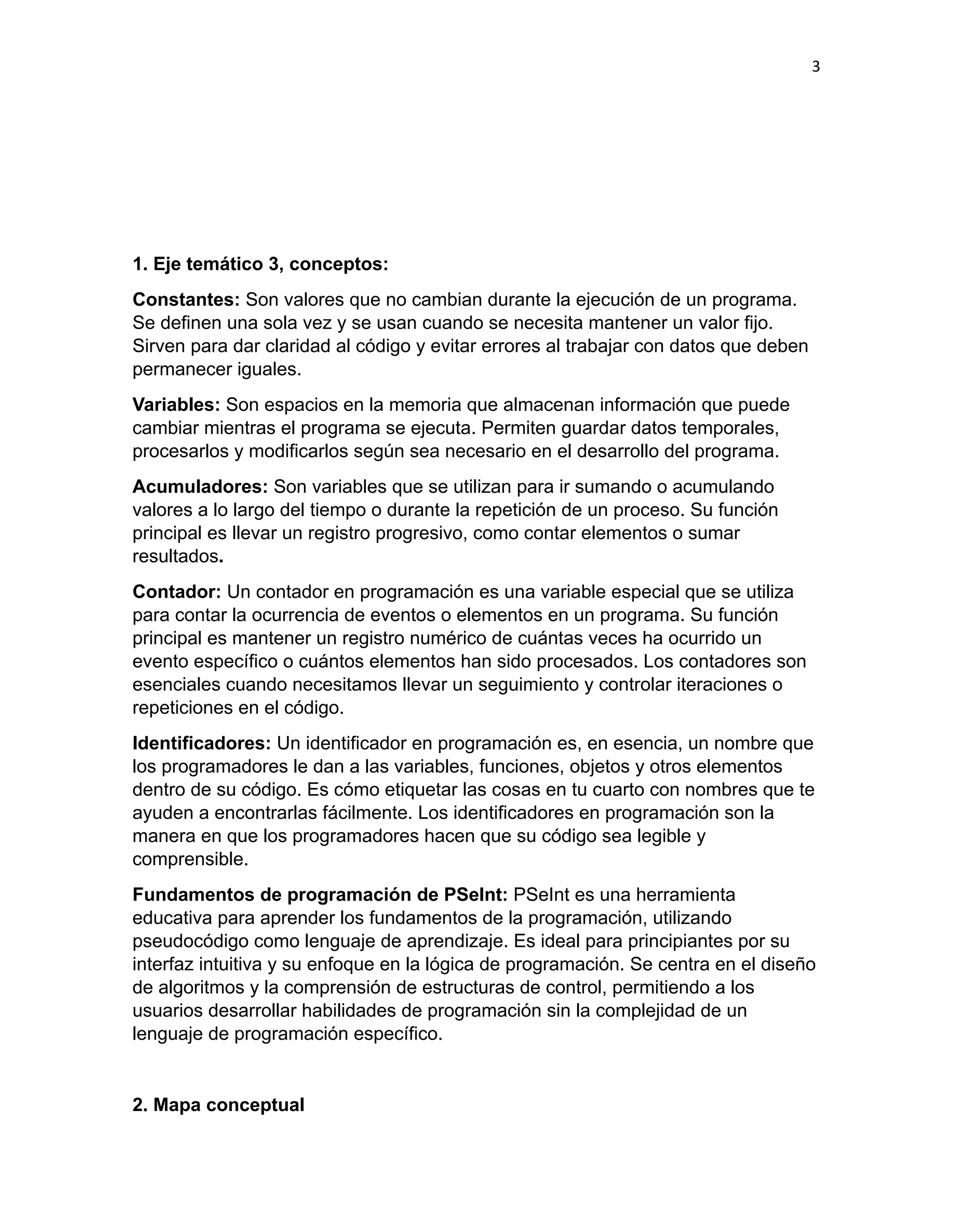 3
1. Eje temático 3, conceptos:
Constantes: Son valores que no cambian durante la ejecución de un programa.
Se definen una sola vez y se usan cuando se necesita mantener un valor fijo.
Sirven para dar claridad al código y evitar errores al trabajar con datos que deben
permanecer iguales.
Variables: Son espacios en la memoria que almacenan información que puede
cambiar mientras el programa se ejecuta. Permiten guardar datos temporales,
procesarlos y modificarlos según sea necesario en el desarrollo del programa.
Acumuladores: Son variables que se utilizan para ir sumando o acumulando
valores a lo largo del tiempo o durante la repetición de un proceso. Su función
principal es llevar un registro progresivo, como contar elementos o sumar
resultados.
Contador: Un contador en programación es una variable especial que se utiliza
para contar la ocurrencia de eventos o elementos en un programa. Su función
principal es mantener un registro numérico de cuántas veces ha ocurrido un
evento específico o cuántos elementos han sido procesados. Los contadores son
esenciales cuando necesitamos llevar un seguimiento y controlar iteraciones o
repeticiones en el código.
Identificadores: Un identificador en programación es, en esencia, un nombre que
los programadores le dan a las variables, funciones, objetos y otros elementos
dentro de su código. Es cómo etiquetar las cosas en tu cuarto con nombres que te
ayuden a encontrarlas fácilmente. Los identificadores en programación son la
manera en que los programadores hacen que su código sea legible y
comprensible.
Fundamentos de programación de PSeInt: PSeInt es una herramienta
educativa para aprender los fundamentos de la programación, utilizando
pseudocódigo como lenguaje de aprendizaje. Es ideal para principiantes por su
interfaz intuitiva y su enfoque en la lógica de programación. Se centra en el diseño
de algoritmos y la comprensión de estructuras de control, permitiendo a los
usuarios desarrollar habilidades de programación sin la complejidad de un
lenguaje de programación específico.
2. Mapa conceptual
 