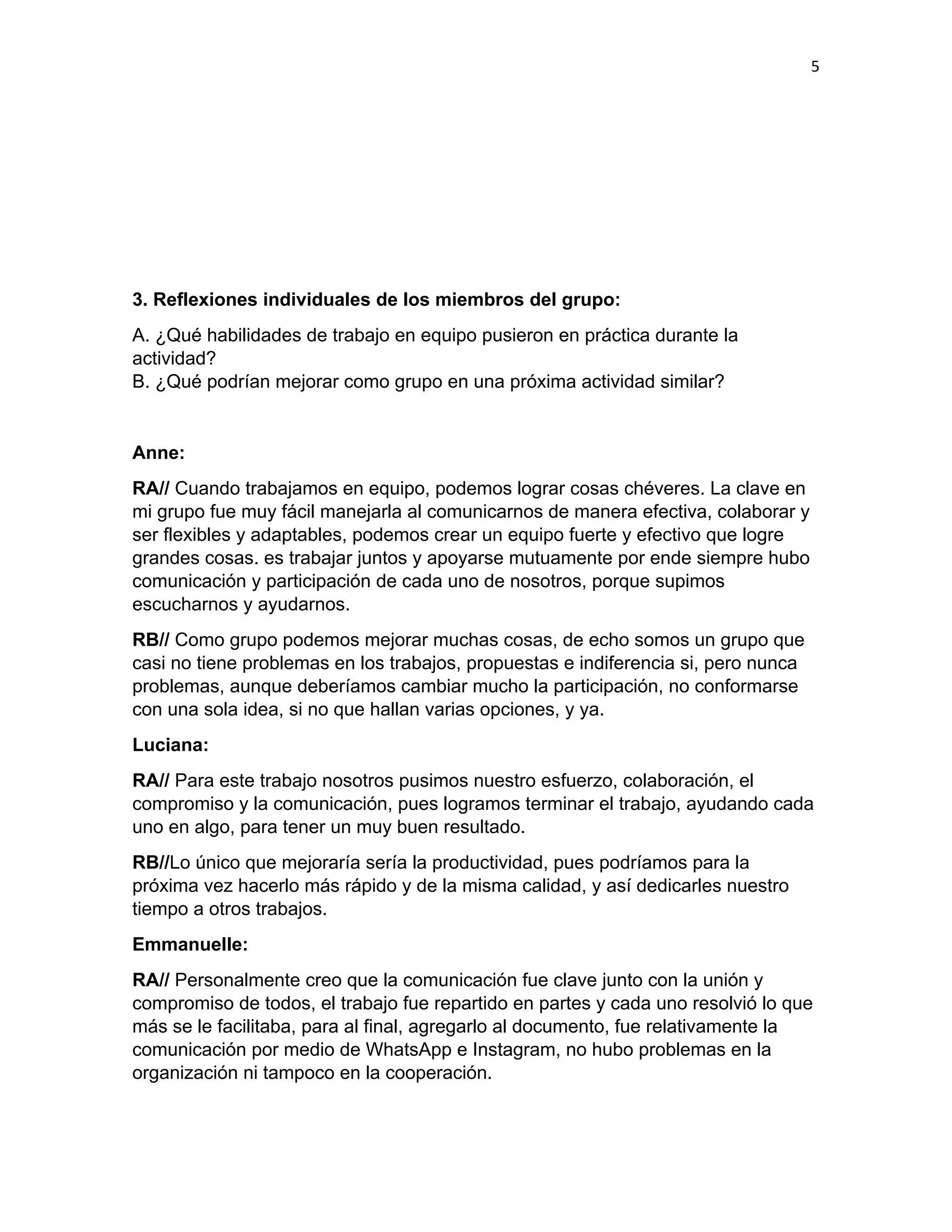 5
3. Reflexiones individuales de los miembros del grupo:
A. ¿Qué habilidades de trabajo en equipo pusieron en práctica durante la
actividad?​
B. ¿Qué podrían mejorar como grupo en una próxima actividad similar?
Anne:
RA// Cuando trabajamos en equipo, podemos lograr cosas chéveres. La clave en
mi grupo fue muy fácil manejarla al comunicarnos de manera efectiva, colaborar y
ser flexibles y adaptables, podemos crear un equipo fuerte y efectivo que logre
grandes cosas. es trabajar juntos y apoyarse mutuamente por ende siempre hubo
comunicación y participación de cada uno de nosotros, porque supimos
escucharnos y ayudarnos.
RB// Como grupo podemos mejorar muchas cosas, de echo somos un grupo que
casi no tiene problemas en los trabajos, propuestas e indiferencia si, pero nunca
problemas, aunque deberíamos cambiar mucho la participación, no conformarse
con una sola idea, si no que hallan varias opciones, y ya.
Luciana:
RA// Para este trabajo nosotros pusimos nuestro esfuerzo, colaboración, el
compromiso y la comunicación, pues logramos terminar el trabajo, ayudando cada
uno en algo, para tener un muy buen resultado.
RB//Lo único que mejoraría sería la productividad, pues podríamos para la
próxima vez hacerlo más rápido y de la misma calidad, y así dedicarles nuestro
tiempo a otros trabajos.
Emmanuelle:
RA// Personalmente creo que la comunicación fue clave junto con la unión y
compromiso de todos, el trabajo fue repartido en partes y cada uno resolvió lo que
más se le facilitaba, para al final, agregarlo al documento, fue relativamente la
comunicación por medio de WhatsApp e Instagram, no hubo problemas en la
organización ni tampoco en la cooperación.
 