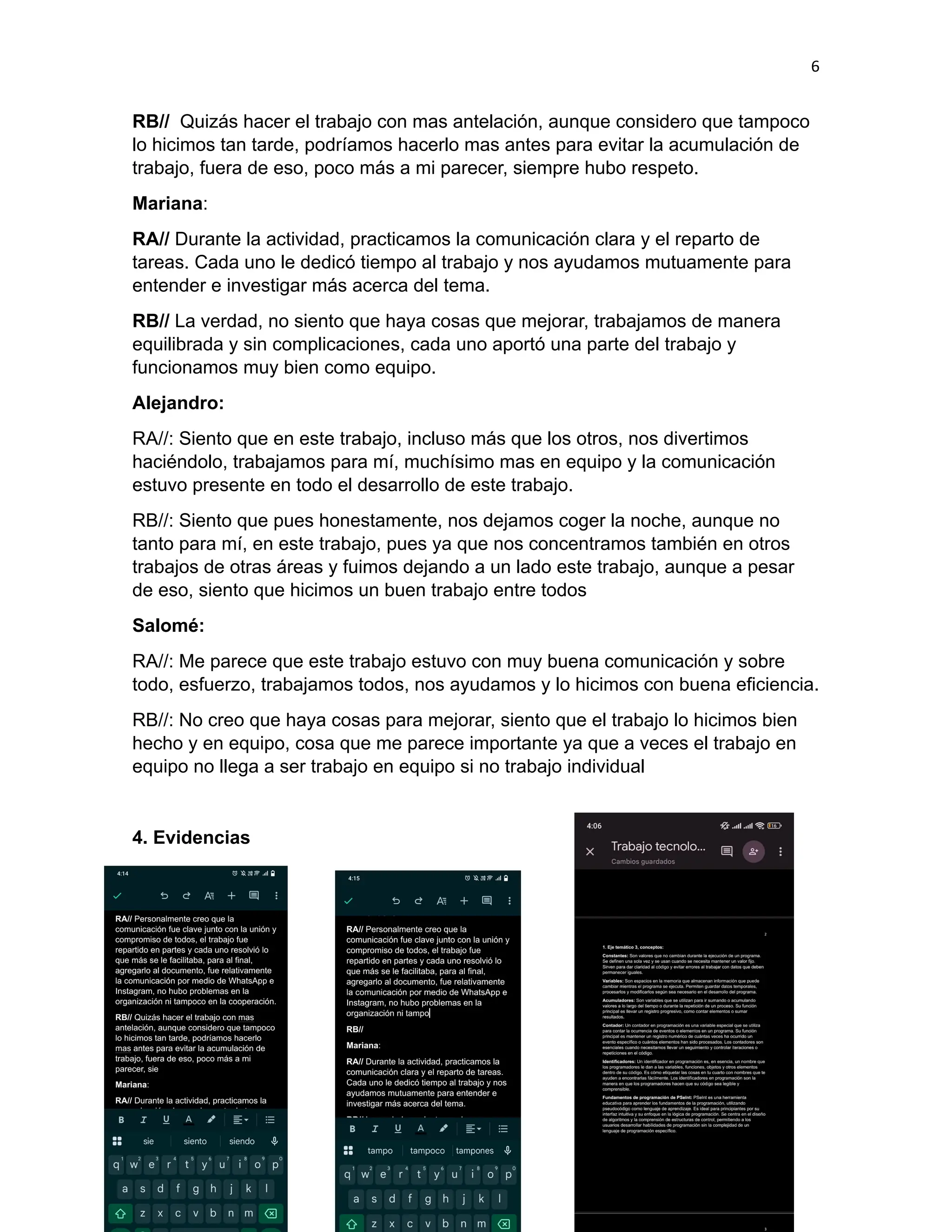 6
RB// Quizás hacer el trabajo con mas antelación, aunque considero que tampoco
lo hicimos tan tarde, podríamos hacerlo mas antes para evitar la acumulación de
trabajo, fuera de eso, poco más a mi parecer, siempre hubo respeto.
Mariana:
RA// Durante la actividad, practicamos la comunicación clara y el reparto de
tareas. Cada uno le dedicó tiempo al trabajo y nos ayudamos mutuamente para
entender e investigar más acerca del tema.
RB// La verdad, no siento que haya cosas que mejorar, trabajamos de manera
equilibrada y sin complicaciones, cada uno aportó una parte del trabajo y
funcionamos muy bien como equipo.
Alejandro:
RA//: Siento que en este trabajo, incluso más que los otros, nos divertimos
haciéndolo, trabajamos para mí, muchísimo mas en equipo y la comunicación
estuvo presente en todo el desarrollo de este trabajo.
RB//: Siento que pues honestamente, nos dejamos coger la noche, aunque no
tanto para mí, en este trabajo, pues ya que nos concentramos también en otros
trabajos de otras áreas y fuimos dejando a un lado este trabajo, aunque a pesar
de eso, siento que hicimos un buen trabajo entre todos
Salomé:
RA//: Me parece que este trabajo estuvo con muy buena comunicación y sobre
todo, esfuerzo, trabajamos todos, nos ayudamos y lo hicimos con buena eficiencia.
RB//: No creo que haya cosas para mejorar, siento que el trabajo lo hicimos bien
hecho y en equipo, cosa que me parece importante ya que a veces el trabajo en
equipo no llega a ser trabajo en equipo si no trabajo individual
4. Evidencias
 