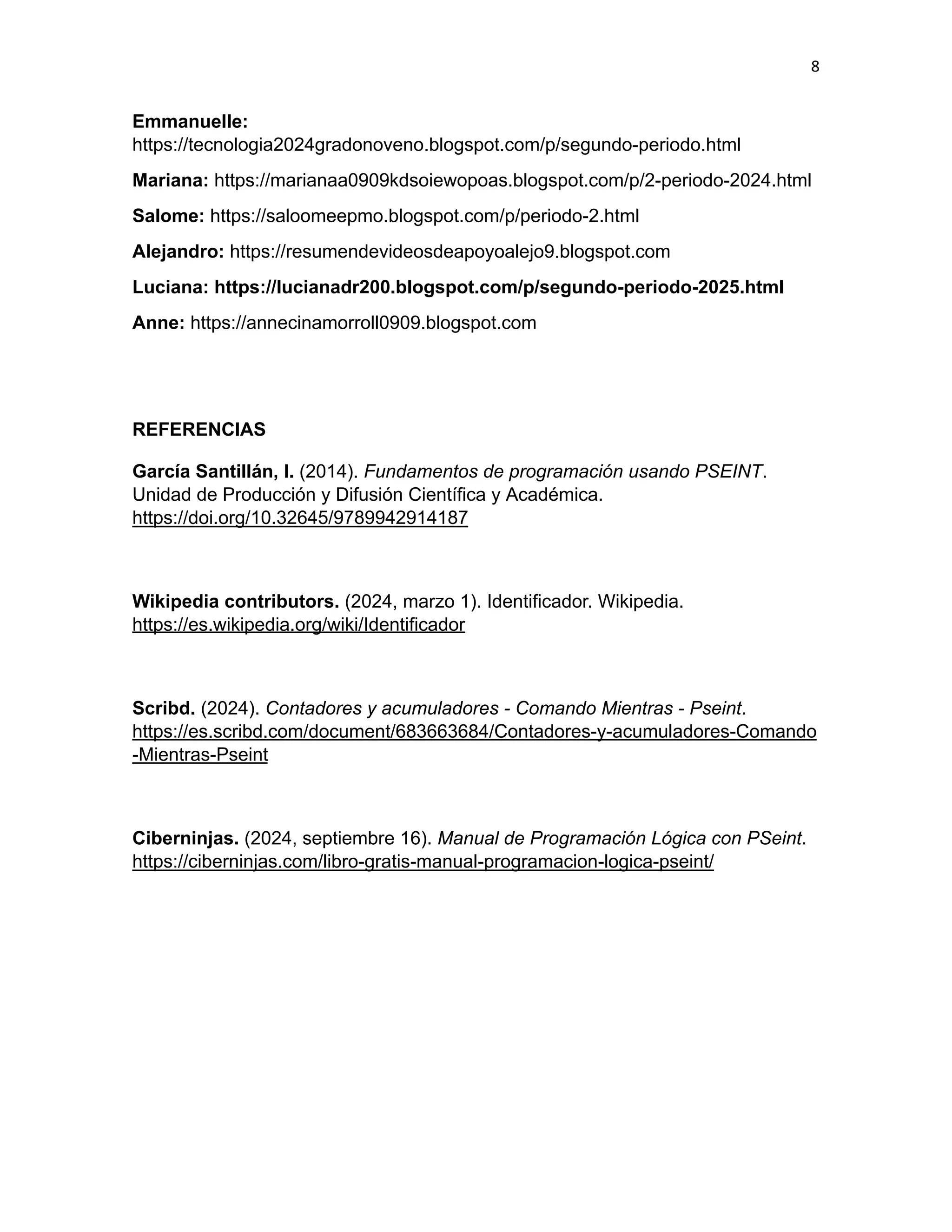 8
Emmanuelle:
https://tecnologia2024gradonoveno.blogspot.com/p/segundo-periodo.html
Mariana: https://marianaa0909kdsoiewopoas.blogspot.com/p/2-periodo-2024.html
Salome: https://saloomeepmo.blogspot.com/p/periodo-2.html
Alejandro: https://resumendevideosdeapoyoalejo9.blogspot.com
Luciana: https://lucianadr200.blogspot.com/p/segundo-periodo-2025.html
Anne: https://annecinamorroll0909.blogspot.com
REFERENCIAS
García Santillán, I. (2014). Fundamentos de programación usando PSEINT.
Unidad de Producción y Difusión Científica y Académica.
https://doi.org/10.32645/9789942914187
Wikipedia contributors. (2024, marzo 1). Identificador. Wikipedia.
https://es.wikipedia.org/wiki/Identificador
Scribd. (2024). Contadores y acumuladores - Comando Mientras - Pseint.
https://es.scribd.com/document/683663684/Contadores-y-acumuladores-Comando
-Mientras-Pseint
Ciberninjas. (2024, septiembre 16). Manual de Programación Lógica con PSeint.
https://ciberninjas.com/libro-gratis-manual-programacion-logica-pseint/
 