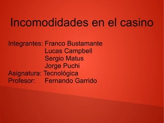 Incomodidades en el casino
Integrantes: Franco Bustamante
Lucas Campbell
Sergio Matus
Jorge Puchi
Asignatura: Tecnológica
Profesor: Fernando Garrido
 
