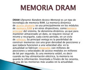 DRAM (Dynamic Random Access Memory) es un tipo de 
tecnología de memoria RAM. La memoria dinámica 
de acceso aleatorio se usa principalmente en los módulos 
de memoria RAM y en otros dispositivos, comomemoria 
principal del sistema. Se denomina dinámica, ya que para 
mantener almacenado un dato, se requiere revisar el 
mismo y recargarlo, cada cierto período, en un ciclo 
de refresco. Su principal ventaja es la posibilidad de 
construir memorias con una gran densidad de posiciones y 
que todavía funcionen a una velocidad alta: en la 
actualidad se fabrican integrados con millones de 
posiciones y velocidades de acceso medidos en millones 
de bit por segundo. Es una memoria volátil, es decir 
cuando no hay alimentación eléctrica, la memoria no 
guarda la información. Inventada a finales de los sesenta, 
es una de las memorias más usadas en la actualidad. 
 