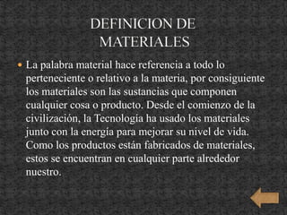  La palabra material hace referencia a todo lo
perteneciente o relativo a la materia, por consiguiente
los materiales son las sustancias que componen
cualquier cosa o producto. Desde el comienzo de la
civilización, la Tecnología ha usado los materiales
junto con la energía para mejorar su nivel de vida.
Como los productos están fabricados de materiales,
estos se encuentran en cualquier parte alrededor
nuestro.
 