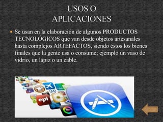  Se usan en la elaboración de algunos PRODUCTOS
TECNOLÓGICOS que van desde objetos artesanales
hasta complejos ARTEFACTOS, siendo éstos los bienes
finales que la gente usa o consume; ejemplo un vaso de
vidrio, un lápiz o un cable.
 