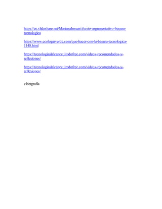 https://es.slideshare.net/MarianaInsuasti/texto-argumentativo-basura-
tecnologica
https://www.ecologiaverde.com/que-hacer-con-la-basura-tecnologica-
1148.html
https://tecnologiaalalcance.jimdofree.com/videos-recomendados-y-
reflexiones/
https://tecnologiaalalcance.jimdofree.com/videos-recomendados-y-
reflexiones/
cibergrafia
 
