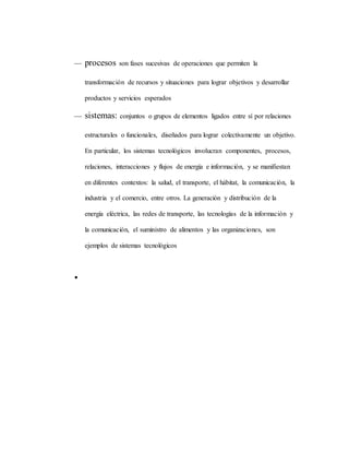  procesos son fases sucesivas de operaciones que permiten la
transformación de recursos y situaciones para lograr objetivos y desarrollar
productos y servicios esperados
 sistemas: conjuntos o grupos de elementos ligados entre sí por relaciones
estructurales o funcionales, diseñados para lograr colectivamente un objetivo.
En particular, los sistemas tecnológicos involucran componentes, procesos,
relaciones, interacciones y flujos de energía e información, y se manifiestan
en diferentes contextos: la salud, el transporte, el hábitat, la comunicación, la
industria y el comercio, entre otros. La generación y distribución de la
energía eléctrica, las redes de transporte, las tecnologías de la información y
la comunicación, el suministro de alimentos y las organizaciones, son
ejemplos de sistemas tecnológicos

 