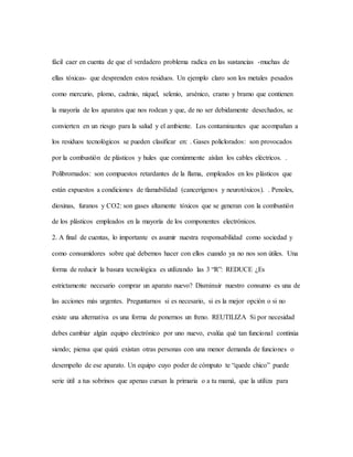 fácil caer en cuenta de que el verdadero problema radica en las sustancias -muchas de
ellas tóxicas- que desprenden estos residuos. Un ejemplo claro son los metales pesados
como mercurio, plomo, cadmio, níquel, selenio, arsénico, cramo y bramo que contienen
la mayoría de los aparatos que nos rodean y que, de no ser debidamente desechados, se
convierten en un riesgo para la salud y el ambiente. Los contaminantes que acompañan a
los residuos tecnológicos se pueden clasificar en: . Gases policlorados: son provocados
por la combustión de plásticos y hules que comúnmente aíslan los cables eléctricos. .
Polibrornados: son compuestos retardantes de la flama, empleados en los plásticos que
están expuestos a condiciones de tlamabilidad (cancerígenos y neurotóxicos). . Penoles,
dioxinas, furanos y CO2: son gases altamente tóxicos que se generan con la combustión
de los plásticos empleados en la mayoría de los componentes electrónicos.
2. A final de cuentas, lo importante es asumir nuestra responsabilidad como sociedad y
como consumidores sobre qué debemos hacer con ellos cuando ya no nos son útiles. Una
forma de reducir la basura tecnológica es utilizando las 3 “R”: REDUCE ¿Es
estrictamente necesario comprar un aparato nuevo? Disminuir nuestro consumo es una de
las acciones más urgentes. Preguntarnos si es necesario, si es la mejor opción o si no
existe una alternativa es una forma de ponernos un freno. REUTILIZA Si por necesidad
debes cambiar algún equipo electrónico por uno nuevo, evalúa qué tan funcional continúa
siendo; piensa que quizá existan otras personas con una menor demanda de funciones o
desempeño de ese aparato. Un equipo cuyo poder de cómputo te “quede chico” puede
serie útil a tus sobrinos que apenas cursan la primaria o a tu mamá, que la utiliza para
 