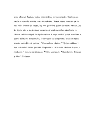 entrar a Internet. Regálala, véndela o intercámbiala por otros articulas. Otra forma es
mandar a reparar los articulas en vez de sustituirlos. Aunque existen productos que es
más barato comprar que arreglar, hay otros que todavía pueden dar batalla. RECICLA En
los últimos años se han impulsado camparías de acopio de residuos electrónicos en
distintas entidades del país. Su objetivo es llevar la mayor cantidad posible de residuos a
centros donde, tras desmantelarlos, se aprovechen sus componentes. Estos son algunos
aparatos susceptibles de participar: * Computadoras y laptops * Teléfonos celulares y
fijos * Monitores, ratones y teclados * Impresoras * Discos duros * Fuentes de poder y
reguladores * Consolas de videojuegos * Cables y cargadores * Reproductores de música
y video * Televisores
 