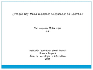 ¿Por que hay Malos resultados de educación en Colombia?
Yuri marcela Motta rojas
9-2
Institución educativa simón bolívar
Soraca Boyacá
Área de tecnología e informática
2014
 