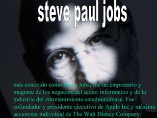 steve paul jobs  más conocido como Steve Jobs, fue un empresario y magnate de los negocios del sector informático y de la industria del entretenimiento estadounidense. Fue cofundador y presidente ejecutivo de Apple Inc.y máximo accionista individual de The Walt Disney Company. 