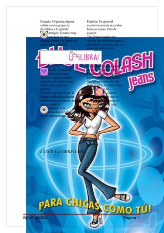 Escuela: Organiza alguna       Familia: En general
      salida con tu grupo, te        económicamente no andan
      divertirás a lo grande.        bien las cosas, trata de
            Amigos: Estarás muy      ayudar.
            contenta ya que          Tip: Nunca quites esa
      algunos amigos te harán un     sonrisa tan optimista que te
      regalo muy especial.           distingue a pesar de que las
                                     cosas no andan bien.




                                     cosas que ella valora más
             AmOr: Estarás en        de ti, tu amistad es única.
             situaciones muy         Familia: Descubrirás que
      difíciles; tienes muchos       todos los consejos que te
      galanes y no sabes a cual      dan en casa son solo por
      elegir; solo sigue tu          protegerte y tu sabes si los
      instinto.                      tomas        o no.
      Escuela: Tu buen ángel te      Tip:         Si quieres
      ayuda a salir de cualquier     hacer        algo nuevo
      problema que te metas, aun     para estas vacaciones ve
      así ten cuidado                buscando lugares para
             Amigos: Los             pasártela incre.
             pequeños detalles que
      tienes con tu amiga son las




      LÑUCE A LA MODA CON:




SOLO MODA                                                           Página 37
 