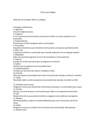 Ficha Luces Códigos
Definición de concepto: María Los Ángeles
Conceptos y definiciones
1. Algoritmo
Secuencia lógica de pasos.
2. Programa
Es una secuencia de instrucciones escritas para realizar una tarea específica en un
procesador.
3. Programador(a)
Persona que escribe el programa para un procesador.
4. Procesador
Dispositivo electrónico que entiende las instrucciones y las ejecuta automáticamente.
5. Micro: bit
Tarjeta que contiene un procesador que se puede programar con un lenguaje especial.
6. MakeCode
Editor que permite programar la micro: bit simulando su funcionamiento.
7. Depurar
Corregir los errores que hacen que un programa no funcione.
8. Validar
Verificar que el programa hace lo que debe hacer.
9. Variable booleana
Variable que solo toma dos valores: verdadero o falso.
10. Entrada
Dato que ingresa al procesador para iniciar una acción (por ejemplo, presionar un botón).
11. Salida
Resultado visible o acción que genera el procesador (por ejemplo, encender un LED).
12. Símbolos-instrucciones
Imágenes o íconos que representan instrucciones para guiar a un procesador paso a paso.
13. Simular
Ejecutar una serie de pasos o instrucciones para saber si un programa funciona bien.
14. LED
Diodo emisor de luz que puede encenderse o apagarse como salida de un programa.
15. Bloques
Elementos gráficos usados en el editor MakeCode para crear instrucciones de forma
visual.
16. Editor
Programa en el que se escriben las instrucciones que el procesador debe ejecutar.
17. Mostrar LEDs
 