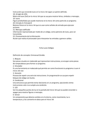 Instrucción que enciende luces en la micro: bit según un patrón definido.
18. Arreglo de LEDs
Matriz de luces (5x5) en la micro: bit que se usa para mostrar letras, símbolos o mensajes.
19. Icono
Figura prediseñada que puede mostrarse en la micro: bit como parte de un programa.
20. Entrada A / Entrada B
Botones físicos en la micro: bit que se usan como señales de entrada para ejecutar
acciones.
21. Mensaje codificado
Información representada por medio de un código, como patrones de luces, para ser
transmitida.
22. Procesamiento de la información
Acción que realiza el procesador para interpretar las entradas y generar salidas.
Ficha Luces Códigos
Definición de concepto: Emmanuel Giraldo
1. Bloques
Son piezas visuales en makecode qué representan instrucciones, se encajan como piezas
de rompecabezas para formar un programa.
2. Simulador
Es una herramienta en makecode qué permite ver como funcionaria tu programa si usar el
micro: bit real.
3. Iteración
Proceso de repetir una serie de instrucciones. En programación se usa para repetir
bloques de código con bucles.
4. Condicional
Una estructura que permite tomar decisiones en un programa, ejecutando ciertas
instrucciones solo si se cumple una condición.
5. LED
Son los pequeños puntos de luz en la pantalla del micro: bit qué se pueden encender o
apagar para mostrar figuras o mensajes.
6. Sensor
Un componente que detecta cambios en el entorno, como movimiento, luz o
temperatura, y los convierte en datos para el micro: bit
 