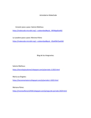 Actividad en MakeCode
Corazón paso a paso: Salome Matheus
https://makecode.microbit.org/---codeembed#pub:_YRFR6gdDaAR2
La Lavadora paso a paso: Mariana Flórez
https://makecode.microbit.org/---codeembed#pub:_VDa4fWV5wAtW
Blog de los Integrantes:
Salome Matheus:
https://tecnologiasalome2.blogspot.com/p/periodo-2-2025.html
María Los Ángeles:
https://tecnomariasierra.blogspot.com/p/periodo-ii-2025.html
Mariana Flórez:
https://marianaflorez124365.blogspot.com/p/segundo-periodo-2024.html
 