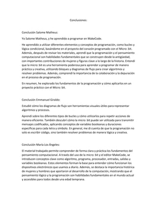 Conclusiones:
Conclusión Salome Matheus:
Yo Salome Matheus, y he aprendido a programar en MakeCode.
He aprendido a utilizar diferentes elementos y conceptos de programación, como bucles y
lógica condicional, basándome en el proyecto del corazón programado con el Micro: bit.
Además, después de revisar los materiales, aprendí que la programación y el pensamiento
computacional son habilidades fundamentales que se construyen desde la antigüedad,
con importantes contribuciones de mujeres y figuras clave a lo largo de la historia. Entendí
que la micro: bit es una herramienta poderosa para aprender a programar de manera
práctica y creativa, utilizando bloques y diagramas de flujo para crear algoritmos y
resolver problemas. Además, comprendí la importancia de la colaboración y la depuración
en el proceso de programación.
En resumen, he explorado los fundamentos de la programación y cómo aplicarlos en un
proyecto práctico con el Micro: bit.
Conclusión Emmanuel Giraldo:
Estudié cómo los diagramas de flujo son herramientas visuales útiles para representar
algoritmos y procesos.
Aprendí sobre los diferentes tipos de bucles y cómo utilizarlos para repetir acciones de
manera eficiente. También descubrí cómo la micro: bit puede ser utilizada para transmitir
mensajes codificados, aplicando conceptos de variables booleanas y duraciones
específicas para cada letra y símbolo. En general, me di cuenta de que la programación no
solo es escribir código, sino también resolver problemas de manera lógica y creativa.
Conclusión María Los Ángeles:
El material trabajado permite comprender de forma clara y práctica los fundamentos del
pensamiento computacional. A través del uso de la micro: bit y el editor MakeCode, se
introducen conceptos clave como algoritmo, programa, procesador, entradas, salidas y
variables booleanas. Estos elementos forman la base para entender cómo funcionan los
dispositivos electrónicos que usamos a diario. Además, se destaca la importancia histórica
de mujeres y hombres que aportaron al desarrollo de la computación, mostrando que el
pensamiento lógico y la programación son habilidades fundamentales en el mundo actual
y accesibles para todos desde una edad temprana.
 