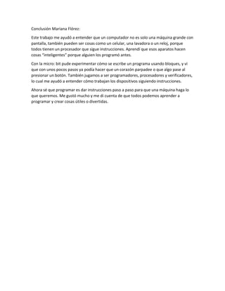 Conclusión Mariana Flórez:
Este trabajo me ayudó a entender que un computador no es solo una máquina grande con
pantalla, también pueden ser cosas como un celular, una lavadora o un reloj, porque
todos tienen un procesador que sigue instrucciones. Aprendí que esos aparatos hacen
cosas “inteligentes” porque alguien los programó antes.
Con la micro: bit pude experimentar cómo se escribe un programa usando bloques, y vi
que con unos pocos pasos ya podía hacer que un corazón parpadee o que algo pase al
presionar un botón. También jugamos a ser programadores, procesadores y verificadores,
lo cual me ayudó a entender cómo trabajan los dispositivos siguiendo instrucciones.
Ahora sé que programar es dar instrucciones paso a paso para que una máquina haga lo
que queremos. Me gustó mucho y me di cuenta de que todos podemos aprender a
programar y crear cosas útiles o divertidas.
 