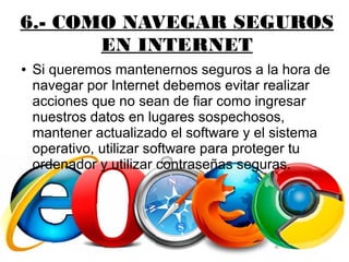6.- COMO NAVEGAR SEGUROS
EN INTERNET
● Si queremos mantenernos seguros a la hora de
navegar por Internet debemos evitar realizar
acciones que no sean de fiar como ingresar
nuestros datos en lugares sospechosos,
mantener actualizado el software y el sistema
operativo, utilizar software para proteger tu
ordenador y utilizar contraseñas seguras.
 