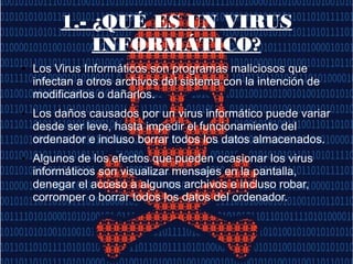 1.- ¿QUÉ ES UN VIRUS
INFORMÁTICO?
● Los Virus Informáticos son programas maliciosos que
infectan a otros archivos del sistema con la intención de
modificarlos o dañarlos.
● Los daños causados por un virus informático puede variar
desde ser leve, hasta impedir el funcionamiento del
ordenador e incluso borrar todos los datos almacenados.
● Algunos de los efectos que pueden ocasionar los virus
informáticos son visualizar mensajes en la pantalla,
denegar el acceso a algunos archivos e incluso robar,
corromper o borrar todos los datos del ordenador.
 