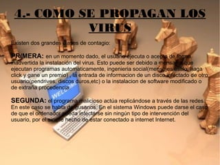4.- COMO SE PROPAGAN LOS
VIRUS
Existen dos grandes clases de contagio:
PRIMERA: en un momento dado, el usuario ejecuta o acepta de forma
inadvertida la instalación del virus. Esto puede ser debido a mensajes que
ejecutan programas automaticamente, ingenieria social(mensajes estilo: haga
click y gane un premio) , la entrada de informacion de un disco infectado de otro
usuario(pendrives, discos duros,etc) o la instalacion de software modificado o
de extraña procedencia.
SEGUNDA: el programa malicioso actúa replicándose a través de las redes.
En este caso se habla de gusanos. En el sistema Windows puede darse el caso
de que el ordenador pueda infectarse sin ningún tipo de intervención del
usuario, por el simple hecho de estar conectado a internet Internet.
 