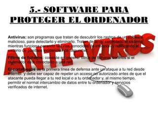 5.- SOFTWARE PARA
PROTEGER EL ORDENADOR
Antivirus: son programas que tratan de descubrir los rastros de un software
malicioso, para detectarlo y eliminarlo. Tratan de tener controlado el sistema
mientras funciona parando las vías conocidas de infección y notificando al
usuario de posibles incidencias de seguridad.
Filtros de ficheros: consiste en generar filtros de ficheros dañinos si el
ordenador está conectado a una red.
El cortafuegos es la primera línea de defensa ante un ataque a tu red desde
Internet y debe ser capaz de repeler un acceso no autorizado antes de que el
atacante pueda llegar a tu red local o a tu ordenador y, al mismo tiempo,
permitir el normal intercambio de datos entre tu ordenador y servicios
verificados de internet.
 