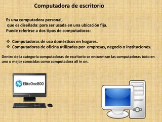 Computadora de escritorio
Es una computadora personal,
que es diseñada: para ser usada en una ubicación fija.
Puede referirse a dos tipos de computadoras:
 Computadoras de uso domésticos en hogares.
 Computadoras de oficina utilizadas por empresas, negocio o instituciones.
Dentro de la categoría computadoras de escritorio se encuentran las computadoras todo en
uno o mejor conocidas como computadora all in on.
 