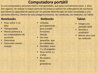 Computadora portátil
Es una computadora personal móvil o transportables, que pesa normalmente entre y kilos.
Son capaces de realizar la mayor parte de las tareas q realizan los ordenadores de escritorio,
que tienen la capacidad de operar por un periodo determinado sin estar conectadas a una
corriente eléctrica. Dentro de esta categoría tenemos: las notebooks, las netbooks, las Tablet.
Notebooks Netbooks Tablet
 Pesa: entre 1 y 6
kilos
 Transportable
 Menos potencia q
las computadoras de
escritorio
 Silenciosas
 Consumen menos
energía
 Utilizada
principalmente
para cumplir
funciones
básicas
 Son mas
pequeñas que
las notebooks
 Pantallas: entre
7 y 14 pulgadas
 Pesa: entre 1 y
2 kilos
 No poseen
lecto-
grabadoras
 Integra una
pantalla táctil
 Sencilla o
multitáctil
 Menor peso que
las netbooks
 