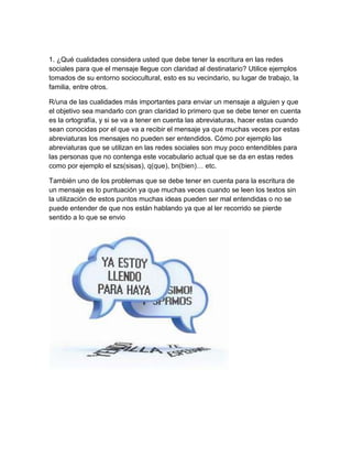 1. ¿Qué cualidades considera usted que debe tener la escritura en las redes
sociales para que el mensaje llegue con claridad al destinatario? Utilice ejemplos
tomados de su entorno sociocultural, esto es su vecindario, su lugar de trabajo, la
familia, entre otros.
R/una de las cualidades más importantes para enviar un mensaje a alguien y que
el objetivo sea mandarlo con gran claridad lo primero que se debe tener en cuenta
es la ortografía, y si se va a tener en cuenta las abreviaturas, hacer estas cuando
sean conocidas por el que va a recibir el mensaje ya que muchas veces por estas
abreviaturas los mensajes no pueden ser entendidos. Cómo por ejemplo las
abreviaturas que se utilizan en las redes sociales son muy poco entendibles para
las personas que no contenga este vocabulario actual que se da en estas redes
como por ejemplo el szs(sisas), q(que), bn(bien)… etc.
También uno de los problemas que se debe tener en cuenta para la escritura de
un mensaje es lo puntuación ya que muchas veces cuando se leen los textos sin
la utilización de estos puntos muchas ideas pueden ser mal entendidas o no se
puede entender de que nos están hablando ya que al ler recorrido se pierde
sentido a lo que se envio
 