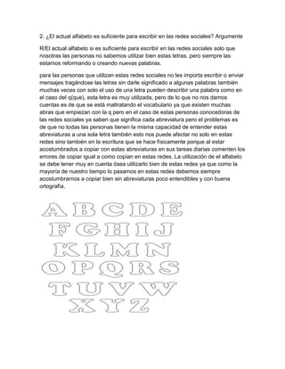 2. ¿El actual alfabeto es suficiente para escribir en las redes sociales? Argumente
R/El actual alfabeto si es suficiente para escribir en las redes sociales solo que
nosotras las personas no sabemos utilizar bien estas letras, pero siempre las
estamos reformando o creando nuevas palabras.
para las personas que utilizan estas redes sociales no les importa escribir o enviar
mensajes tragándose las letras sin darle significado a algunas palabras también
muchas veces con solo el uso de una letra pueden describir una palabra como en
el caso del q(que), esta letra es muy utilizada, pero de lo que no nos damos
cuentas es de que se está maltratando el vocabulario ya que existen muchas
abras que empiezan con la q pero en el caso de estas personas conocedoras de
las redes sociales ya saben que significa cada abreviatura pero el problemas es
de que no todas las personas tienen la misma capacidad de entender estas
abreviaturas a una sola letra también esto nos puede afectar no solo en estas
redes sino también en la escritura que se hace físicamente porque al estar
acostumbrados a copiar con estas abreviaturas en sus tareas diarias comenten los
errores de copiar igual a como copian en estas redes. La utilización de el alfabeto
se debe tener muy en cuenta ósea utilizarlo bien de estas redes ya que como la
mayoría de nuestro tiempo lo pasamos en estas redes debemos siempre
acostumbrarnos a copiar bien sin abreviaturas poco entendibles y con buena
ortografía.
 
