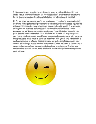 3. De acuerdo a su experiencia en el uso de redes sociales ¿Qué emoticones
utiliza en sus conversaciones en las redes sociales? Consideras que esta nueva
forma de comunicación ¿fortalece el alfabeto o por el contrario lo debilita?
R/ En las redes sociales es común ver emoticones con el fin de resumir el estado
de animo de las personas especialmente o en la mayoría de los casos algunos de
estos emoticones o los más reconocidos en una red social son ,  la sociedad
de hoy con los avances tecnológicos se ha vuelto muy acomodada y muy
perezosa por así decirlo ya que siempre buscan resumirlo todo o copiar lo mas
poco posible estos emoticones por el momento no pueden ser muy peligrosas
pero luego con los avances tecnológicos entre otras las personas se irán haciendo
más perezosas hasta llegar al punto de no escribir más y usar solo emoticones lo
cual causaría que el alfabeto desaparezca de las redes sociales por quien más
querría escribir si ya puede describir todo lo que quieres decir con el uso de una o
varias imágenes, así que es recomendado colocar emoticones al final de una
conversación o hacer su uso adecuadamente y así hacer que el alfabeto perdure
para siempre.
 