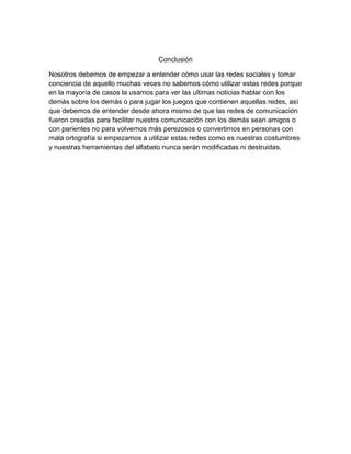 Conclusión
Nosotros debemos de empezar a entender cómo usar las redes sociales y tomar
conciencia de aquello muchas veces no sabemos cómo utilizar estas redes porque
en la mayoría de casos la usamos para ver las ultimas noticias hablar con los
demás sobre los demás o para jugar los juegos que contienen aquellas redes, así
que debemos de entender desde ahora mismo de que las redes de comunicación
fueron creadas para facilitar nuestra comunicación con los demás sean amigos o
con parientes no para volvernos más perezosos o convertirnos en personas con
mala ortografía si empezamos a utilizar estas redes como es nuestras costumbres
y nuestras herramientas del alfabeto nunca serán modificadas ni destruidas.
 