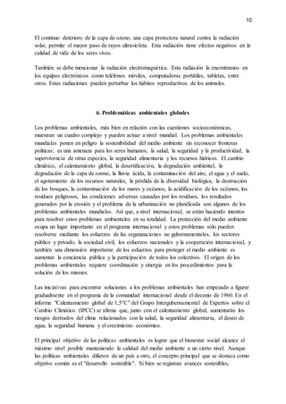 10
El continuo deterioro de la capa de ozono, una capa protectora natural contra la radiación
solar, permite el mayor paso de rayos ultravioleta. Esta radiación tiene efectos negativos en la
calidad de vida de los seres vivos.
También se debe mencionar la radiación electromagnética. Esta radiación la encontramos en
los equipos electrónicos como teléfonos móviles, computadoras portátiles, tabletas, entre
otros. Estas radiaciones pueden perturbar los hábitos reproductivos de los animales.
6. Problemáticas ambientales globales
Los problemas ambientales, más bien en relación con las cuestiones socioeconómicas,
muestran un cuadro complejo y pueden actuar a nivel mundial. Los problemas ambientales
mundiales ponen en peligro la sostenibilidad del medio ambiente sin reconocer fronteras
políticas; es una amenaza para los seres humanos, la salud, la seguridad y la productividad, la
supervivencia de otras especies, la seguridad alimentaria y los recursos hídricos. El cambio
climático, el calentamiento global, la desertificación, la degradación ambiental, la
degradación de la capa de ozono, la lluvia ácida, la contaminación del aire, el agua y el suelo,
el agotamiento de los recursos naturales, la pérdida de la diversidad biológica, la destrucción
de los bosques, la contaminación de los mares y océanos, la acidificación de los océanos, los
residuos peligrosos, las condiciones adversas causadas por los residuos, los resultados
generados por la erosión y el problema de la urbanización no planificada son algunos de los
problemas ambientales mundiales. Así que, a nivel internacional, se están haciendo intentos
para resolver estos problemas ambientales en su totalidad. La protección del medio ambiente
ocupa un lugar importante en el programa internacional y estos problemas sólo pueden
resolverse mediante los esfuerzos de las organizaciones no gubernamentales, los sectores
público y privado, la sociedad civil, los esfuerzos nacionales y la cooperación internacional, y
también una dimensión importante de los esfuerzos para proteger el medio ambiente es
aumentar la conciencia pública y la participación de todos los colectivos. El origen de los
problemas ambientales requiere coordinación y sinergia en los procedimientos para la
solución de los mismos.
Las iniciativas para encontrar soluciones a los problemas ambientales han empezado a figurar
gradualmente en el programa de la comunidad internacional desde el decenio de 1960. En el
informe "Calentamiento global de 1,5°C" del Grupo Intergubernamental de Expertos sobre el
Cambio Climático (IPCC) se afirma que, junto con el calentamiento global, aumentarán los
riesgos derivados del clima relacionados con la salud, la seguridad alimentaria, el deseo de
agua, la seguridad humana y el crecimiento económico.
El principal objetivo de las políticas ambientales es lograr que el bienestar social alcance el
máximo nivel posible manteniendo la calidad del medio ambiente a un cierto nivel. Aunque
las políticas ambientales difieren de un país a otro, el concepto principal que se destaca como
objetivo común es el "desarrollo sostenible". Si bien se registran avances sostenibles,
 