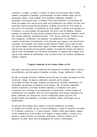 11
económicos y sociales, su objetivo es reducir los efectos de las personas sobre el medio
ambiente protegiendo la naturaleza y proporcionando un medio ambiente limpio para las
generaciones futuras. Como resultado de los problemas ambientales mundiales, el
agotamiento de la capa de ozono y el aumento de los rayos ultravioleta son detectados allí
donde este agujero en la capa de ozono remite por la disminución del volumen de ozono en la
estratosfera (capa de ozono) desde la primavera de finales del decenio de 1970. Aparte de
este evento en la estratosfera, la perforación de ozono también se observa en la troposfera en
la primavera. La razón principal del agotamiento del ozono es que los halógenos atómicos
destruyen las moléculas de ozono donde la principal fuente de estos átomos halógenos son los
halo carbonos artificiales (clorofluorocarbonos - CFC, freones y halcones). Después de que
estos compuestos son liberados en la superficie, son transportados a la estratósfera y
comienza el mecanismo de destrucción y se ha observado que el agujero de la capa de ozono
se expande con el aumento de la emisión de halo carbonos. Debido a que la capa de ozono
evita que los dañinos rayos ultravioletas lleguen al mundo mediante filtrado, el agujero de la
capa de ozono ha causado una preocupación mundial y la producción de gases que dañan la
capa de ozono está prohibida por el Protocolo de Montreal. Se sospecha que el agujero de la
capa de ozono aumenta las enfermedades como el cáncer de piel y las cataratas, perjudicando
a plantas y plancton.
7. Impacto ambiental de los residuos sólidos en Cali
Para nadie es un secreto que en la ciudad de Cali la generación de residuos sólidos es una de
las problemáticas que más aquejan al municipio en cuanto a riesgos ambientales se refiere.
Por ello, la estrategia de Gestión Ambiental para la Paz tiene un equipo que trabaja con el fin
de prevenir y mitigar los impactos ambientales generados por los residuos.
Las jornadas de trabajo de campo consisten en la intervención de puntos identificados con
anterioridad, que presenten acumulación de los residuos. Allí, los gestores ambientales
realizan la separación en la fuente de dichos materiales y se disponen en los carros
contenedores que se encargan de su transportación. Posteriormente, se hacen jornadas de
sensibilización a la comunidad sobre la correcta disposición de las basuras separando en la
fuente; explicando las consecuencias que trae el inadecuado manejo que se les den.
De igual manera, para embellecer a la ciudad se siembran jardines en los lugares que ya
quedan limpios.
En mayo del 2021 declaran alerta sanitaria en Cali por acumulación de residuos.
La Alcaldía de Cali señaló que por el corredor humanitario se logró la evacuación de residuos
en 25 vehículos recolectores y 11 tracto camiones. También señaló que el impacto negativo
tras las acumulaciones de los residuos en los hogares y espacios públicos, cercanos en su
mayoría a canales de lluvias, ha ocasionado afectaciones y deterioro sanitario por la
generación de malos olores, focos de propagación de vectores y enfermedades.
 