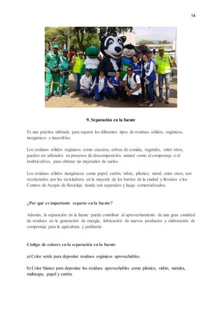 14
9. Separación en la fuente
Es una práctica utilizada para separar los diferentes tipos de residuos sólidos, orgánicos,
inorgánicos e inservibles.
Los residuos sólidos orgánicos como cáscaras, sobras de comida, vegetales, entre otros,
pueden ser utilizados en procesos de descomposición natural como el compostaje o el
lombricultivo, para obtener un mejorador de suelos.
Los residuos sólidos inorgánicos como papel, cartón, vidrio, plástico, metal, entre otros, son
recolectados por los recicladores en la mayoría de los barrios de la ciudad y llevados a los
Centros de Acopio de Reciclaje donde son separados y luego comercializados.
¿Por qué es importante separar en la fuente?
Además, la separación en la fuente puede contribuir al aprovechamiento de una gran cantidad
de residuos en la generación de energía, fabricación de nuevos productos y elaboración de
compostaje para la agricultura y jardinería.
Código de colores en la separación en la fuente
a) Color verde para depositar residuos orgánicos aprovechables.
b) Color blanco para depositar los residuos aprovechables como plástico, vidrio, metales,
multicapa, papel y cartón.
 