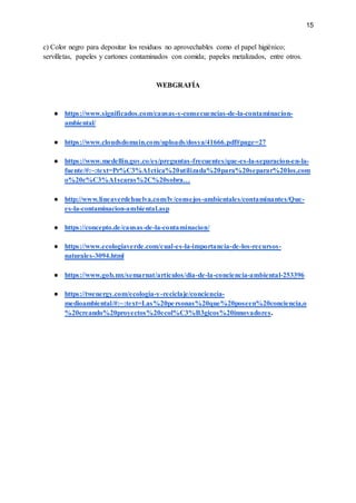 15
c) Color negro para depositar los residuos no aprovechables como el papel higiénico;
servilletas, papeles y cartones contaminados con comida; papeles metalizados, entre otros.
WEBGRAFÍA
● https://www.significados.com/causas-y-consecuencias-de-la-contaminacion-
ambiental/
● https://www.cloudsdomain.com/uploads/dosya/41666.pdf#page=27
● https://www.medellin.gov.co/es/preguntas-frecuentes/que-es-la-separacion-en-la-
fuente/#:~:text=Pr%C3%A1ctica%20utilizada%20para%20separar%20los,com
o%20c%C3%A1scaras%2C%20sobra…
● http://www.lineaverdehuelva.com/lv/consejos-ambientales/contaminantes/Que-
es-la-contaminacion-ambiental.asp
● https://concepto.de/causas-de-la-contaminacion/
● https://www.ecologiaverde.com/cual-es-la-importancia-de-los-recursos-
naturales-3094.html
● https://www.gob.mx/semarnat/articulos/dia-de-la-conciencia-ambiental-253396
● https://twenergy.com/ecologia-y-reciclaje/conciencia-
medioambiental/#:~:text=Las%20personas%20que%20poseen%20conciencia,o
%20creando%20proyectos%20ecol%C3%B3gicos%20innovadores.
 