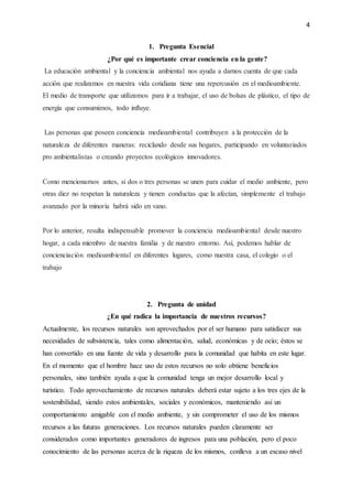 4
1. Pregunta Esencial
¿Por qué es importante crear conciencia en la gente?
La educación ambiental y la conciencia ambiental nos ayuda a darnos cuenta de que cada
acción que realizamos en nuestra vida cotidiana tiene una repercusión en el medioambiente.
El medio de transporte que utilizamos para ir a trabajar, el uso de bolsas de plástico, el tipo de
energía que consumimos, todo influye.
Las personas que poseen conciencia medioambiental contribuyen a la protección de la
naturaleza de diferentes maneras: reciclando desde sus hogares, participando en voluntariados
pro ambientalistas o creando proyectos ecológicos innovadores.
Como mencionamos antes, si dos o tres personas se unen para cuidar el medio ambiente, pero
otras diez no respetan la naturaleza y tienen conductas que la afectan, simplemente el trabajo
avanzado por la minoría habrá sido en vano.
Por lo anterior, resulta indispensable promover la conciencia medioambiental desde nuestro
hogar, a cada miembro de nuestra familia y de nuestro entorno. Así, podemos hablar de
concienciación medioambiental en diferentes lugares, como nuestra casa, el colegio o el
trabajo
2. Pregunta de unidad
¿En qué radica la importancia de nuestros recursos?
Actualmente, los recursos naturales son aprovechados por el ser humano para satisfacer sus
necesidades de subsistencia, tales como alimentación, salud, económicas y de ocio; éstos se
han convertido en una fuente de vida y desarrollo para la comunidad que habita en este lugar.
En el momento que el hombre hace uso de estos recursos no solo obtiene beneficios
personales, sino también ayuda a que la comunidad tenga un mejor desarrollo local y
turístico. Todo aprovechamiento de recursos naturales deberá estar sujeto a los tres ejes de la
sostenibilidad, siendo estos ambientales, sociales y económicos, manteniendo así un
comportamiento amigable con el medio ambiente, y sin comprometer el uso de los mismos
recursos a las futuras generaciones. Los recursos naturales pueden claramente ser
considerados como importantes generadores de ingresos para una población, pero el poco
conocimiento de las personas acerca de la riqueza de los mismos, conlleva a un escaso nivel
 