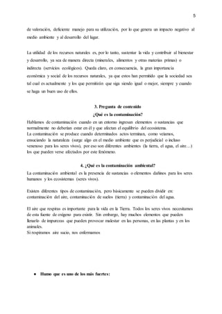 5
de valoración, deficiente manejo para su utilización, por lo que genera un impacto negativo al
medio ambiente y al desarrollo del lugar.
La utilidad de los recursos naturales es, por lo tanto, sustentar la vida y contribuir al bienestar
y desarrollo, ya sea de manera directa (minerales, alimentos y otras materias primas) o
indirecta (servicios ecológicos). Queda claro, en consecuencia, la gran importancia
económica y social de los recursos naturales, ya que estos han permitido que la sociedad sea
tal cual es actualmente y los que permitirán que siga siendo igual o mejor, siempre y cuando
se haga un buen uso de ellos.
3. Pregunta de contenido
¿Qué es la contaminación?
Hablamos de contaminación cuando en un entorno ingresan elementos o sustancias que
normalmente no deberían estar en él y que afectan el equilibrio del ecosistema.
La contaminación se produce cuando determinados actos terminan, como veíamos,
ensuciando la naturaleza (surge algo en el medio ambiente que es perjudicial o incluso
venenoso para los seres vivos), por eso son diferentes ambientes (la tierra, el agua, el aire…)
los que pueden verse afectados por este fenómeno.
4. ¿Qué es la contaminación ambiental?
La contaminación ambiental es la presencia de sustancias o elementos dañinos para los seres
humanos y los ecosistemas (seres vivos).
Existen diferentes tipos de contaminación, pero básicamente se pueden dividir en:
contaminación del aire, contaminación de suelos (tierra) y contaminación del agua.
El aire que respiras es importante para la vida en la Tierra. Todos los seres vivos necesitamos
de esta fuente de oxígeno para existir. Sin embargo, hay muchos elementos que pueden
llenarlo de impurezas que pueden provocar malestar en las personas, en las plantas y en los
animales.
Si respiramos aire sucio, nos enfermamos
● Humo que es uno de los más fuertes:
 