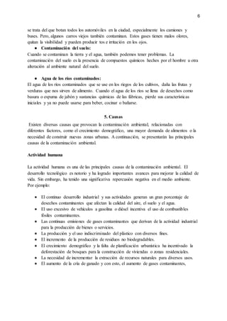 6
se trata del que botan todos los automóviles en la ciudad, especialmente los camiones y
buses. Pero, algunos carros viejos también contaminan. Estos gases tienen malos olores,
quitan la visibilidad y pueden producir tos e irritación en los ojos.
● Contaminación del suelo:
Cuando se contaminan la tierra y el agua, también podemos tener problemas. La
contaminación del suelo es la presencia de compuestos químicos hechos por el hombre u otra
alteración al ambiente natural del suelo.
● Agua de los ríos contaminados:
El agua de los ríos contaminados que se use en los riegos de los cultivos, daña las frutas y
verduras que nos sirven de alimento. Cuando el agua de los ríos se llena de desechos como
basura o espuma de jabón y sustancias químicas de las fábricas, pierde sus características
iniciales y ya no puede usarse para beber, cocinar o bañarse.
5. Causas
Existen diversas causas que provocan la contaminación ambiental, relacionadas con
diferentes factores, como el crecimiento demográfico, una mayor demanda de alimentos o la
necesidad de construir nuevas zonas urbanas. A continuación, se presentarán las principales
causas de la contaminación ambiental.
Actividad humana
La actividad humana es una de las principales causas de la contaminación ambiental. El
desarrollo tecnológico es notorio y ha logrado importantes avances para mejorar la calidad de
vida. Sin embargo, ha tenido una significativa repercusión negativa en el medio ambiente.
Por ejemplo:
● El continuo desarrollo industrial y sus actividades generan un gran porcentaje de
desechos contaminantes que afectan la calidad del aire, el suelo y el agua.
● El uso excesivo de vehículos a gasolina o diésel incentiva el uso de combustibles
fósiles contaminantes.
● Las continuas emisiones de gases contaminantes que derivan de la actividad industrial
para la producción de bienes o servicios.
● La producción y el uso indiscriminado del plástico con diversos fines.
● El incremento de la producción de residuos no biodegradables.
● El crecimiento demográfico y la falta de planificación urbanística ha incentivado la
deforestación de bosques para la construcción de viviendas o zonas residenciales.
● La necesidad de incrementar la extracción de recursos naturales para diversos usos.
● El aumento de la cría de ganado y con esto, el aumento de gases contaminantes,
 
