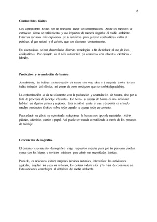 8
Combustibles fósiles
Los combustibles fósiles son un relevante factor de contaminación. Desde los métodos de
extracción como de refinamiento y uso impactan de manera negativa el medio ambiente.
Entre los recursos más explotados de la naturaleza para generar combustibles están el
petróleo, el gas natural y el carbón, que son altamente contaminantes.
En la actualidad se han desarrollado diversas tecnologías a fin de reducir el uso de esos
combustibles. Por ejemplo, en el área automotriz, ya contamos con vehículos eléctricos e
híbridos.
Producción y acumulación de basura
Actualmente, los índices de producción de basura son muy altos y la mayoría deriva del uso
indiscriminado del plástico, así como de otros productos que no son biodegradables.
La contaminación se da no solamente con la producción y acumulación de basura, sino por la
falta de procesos de reciclaje eficientes. De hecho, la quema de basura es una actividad
habitual en algunos países y regiones. Esta actividad emite al aire o deposita en el suelo
muchos productos tóxicos, sobre todo cuando se quema todo en conjunto.
Para reducir su efecto se recomienda seleccionar la basura por tipos de materiales: vidrio,
plástico, aluminio, cartón o papel. Así puede ser tratada o reutilizada a través de los procesos
de reciclaje.
Crecimiento demográfico
El continuo crecimiento demográfico exige respuestas rápidas para que las personas puedan
contar con los bienes y servicios mínimos para cubrir sus necesidades básicas.
Para ello, es necesario extraer mayores recursos naturales, intensificar las actividades
agrícolas, ampliar los espacios urbanos, los centros industriales y las vías de comunicación.
Estas acciones contribuyen al deterioro del medio ambiente.
 