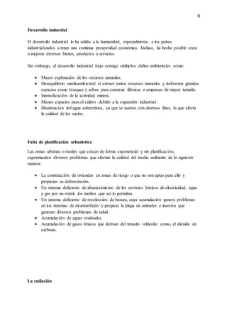 9
Desarrollo industrial
El desarrollo industrial le ha valido a la humanidad, especialmente, a los países
industrializados a tener una continua prosperidad económica. Incluso, ha hecho posible crear
o mejorar diversos bienes, productos o servicios.
Sin embargo, el desarrollo industrial trajo consigo múltiples daños ambientales como:
● Mayor explotación de los recursos naturales.
● Desequilibrio medioambiental al extraer tantos recursos naturales y deforestar grandes
espacios como bosques y selvas para construir fábricas o empresas de mayor tamaño.
● Intensificación de la actividad minera.
● Menos espacios para el cultivo debido a la expansión industrial.
● Disminución del agua subterránea, ya que se sustrae con diversos fines, lo que afecta
la calidad de los suelos.
Falta de planificación urbanística
Las zonas urbanas o rurales que crecen de forma exponencial y sin planificación,
experimentan diversos problemas que afectan la calidad del medio ambiente de la siguiente
manera:
● La construcción de viviendas en zonas de riesgo o que no son aptas para ello y
propician su deforestación.
● Un sistema deficiente de abastecimiento de los servicios básicos de electricidad, agua
y gas por no existir los medios que así lo permitan.
● Un sistema deficiente de recolección de basura, cuya acumulación genera problemas
en los sistemas de alcantarillado y propicia la plaga de animales e insectos que
generan diversos problemas de salud.
● Acumulación de aguas residuales.
● Acumulación de gases tóxicos que derivan del tránsito vehicular como, el dióxido de
carbono.
La radiación
 
