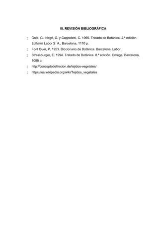 III. REVISIÓN BIBLIOGRÁFICA
 Gola, G., Negri, G. y Cappeletti, C. 1965. Tratado de Botánica. 2.ª edición.
Editorial Labor S. A., Barcelona, 1110 p.
 Font Quer, P. 1953. Diccionario de Botánica. Barcelona, Labor.
 Strassburger, E. 1994. Tratado de Botánica. 8.ª edición. Omega, Barcelona,
1088 p.
 http://conceptodefinicion.de/tejidos-vegetales/
 https://es.wikipedia.org/wiki/Tejidos_vegetales
 