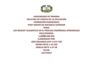 UNIVERSIDAD DE PANAMA
FACULTAD DE CIENCIA DE LA EDUCACIÓN
FORMACIÓN PEDAGOGICA
POST-GRADO EN DOCENCIA SUPERIOR
TEMA:
LOS MEDIOS TELEMATICO EN EL PROCESO ENSEÑANZA APRENDIZAJE
FACILITADORA:
LUZMILDA KU
ELABORADO POR:
JOSE ORLANDO LEVY 4-271-720
DERMI ORTIZ 1-53-593
ODALIS ORTIZ 1-47-58
FECHA
10/7/2013

 