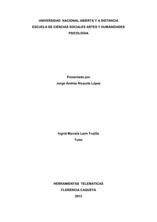 UNIVERSIDAD NACIONAL ABIERTA Y A DISTANCIA
ESCUELA DE CIENCIAS SOCIALES ARTES Y HUMANIDADES
PSICOLOGIA
Presentado por
Jorge Andrés Ricaurte López
Ingrid Marcela León Trujillo
Tutor
HERRAMIENTAS TELEMATICAS
FLORENCIA CAQUETA
2013
 