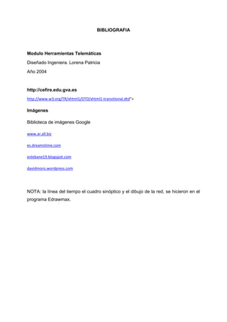 BIBLIOGRAFIA
Modulo Herramientas Telemáticas
Diseñado Ingeniera. Lorena Patricia
Año 2004
http://cefire.edu.gva.es
http://www.w3.org/TR/xhtml1/DTD/xhtml1-transitional.dtd">
Imágenes
Biblioteca de imágenes Google
www.ar.all.biz
es.dreamstime.com
estebane19.blogspot.com
davidmoro.wordpress.com
NOTA: la línea del tiempo el cuadro sinóptico y el dibujo de la red, se hicieron en el
programa Edrawmax.
 
