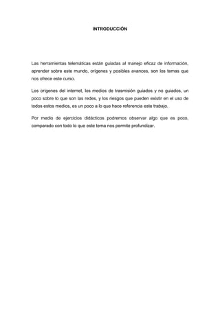 INTRODUCCIÓN
Las herramientas telemáticas están guiadas al manejo eficaz de información,
aprender sobre este mundo, orígenes y posibles avances, son los temas que
nos ofrece este curso.
Los orígenes del internet, los medios de trasmisión guiados y no guiados, un
poco sobre lo que son las redes, y los riesgos que pueden existir en el uso de
todos estos medios, es un poco a lo que hace referencia este trabajo.
Por medio de ejercicios didácticos podremos observar algo que es poco,
comparado con todo lo que este tema nos permite profundizar.
 